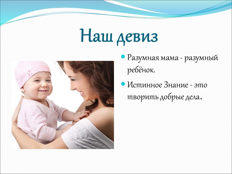 Наш девиз  Разумная мама - разумный ребёнок. Истинное Знание - это творить добрые